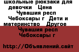 школьные рюкзаки для девочки › Цена ­ 500 - Чувашия респ., Чебоксары г. Дети и материнство » Другое   . Чувашия респ.,Чебоксары г.